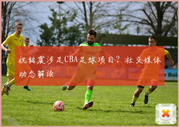 祝铭震涉足CBA足球项目？社交媒体动态解读